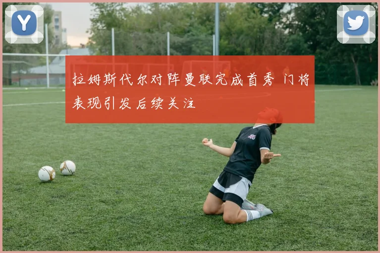 拉姆斯代尔对阵曼联完成首秀 门将表现引发后续关注