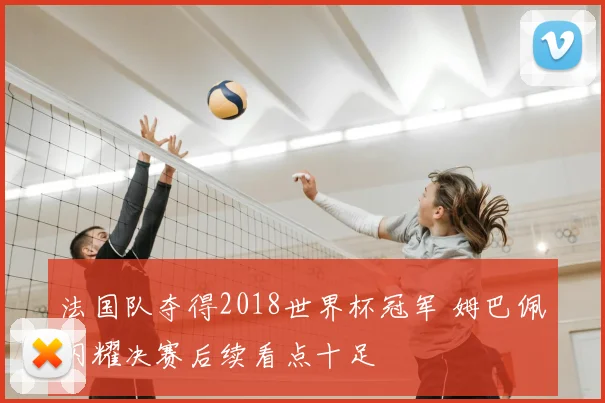 法国队夺得2018世界杯冠军 姆巴佩闪耀决赛后续看点十足