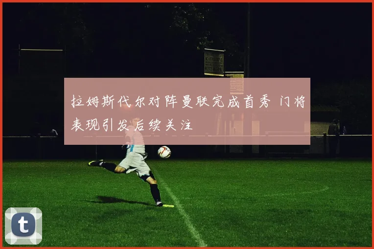 拉姆斯代尔对阵曼联完成首秀 门将表现引发后续关注