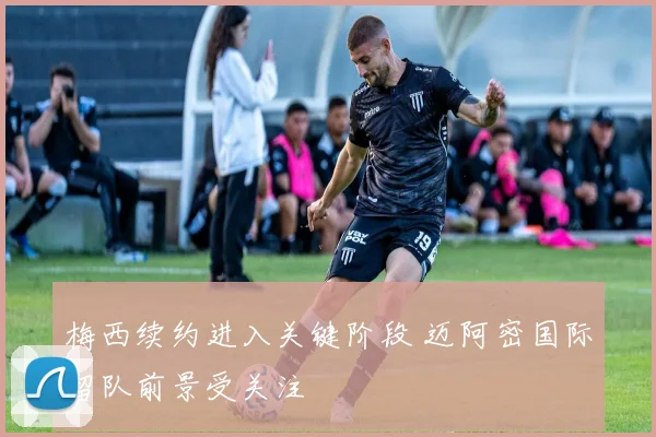 梅西续约进入关键阶段 迈阿密国际留队前景受关注