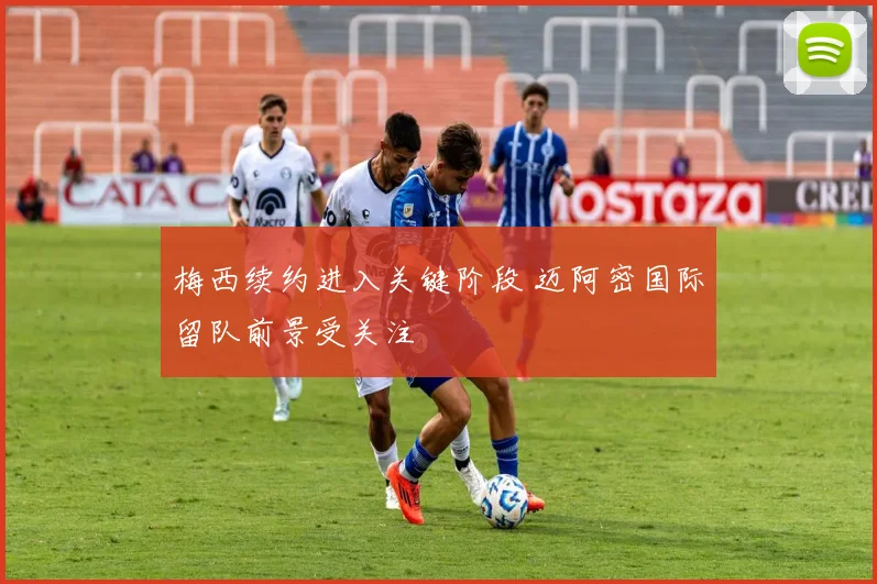 梅西续约进入关键阶段 迈阿密国际留队前景受关注