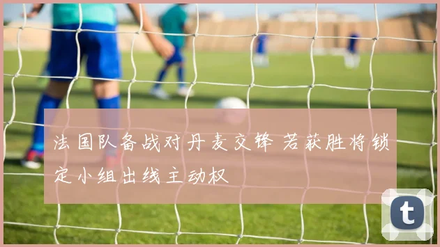 法国队备战对丹麦交锋 若获胜将锁定小组出线主动权