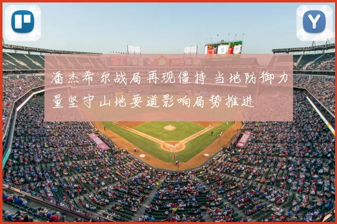 潘杰希尔战局再现僵持 当地防御力量坚守山地要道影响局势推进