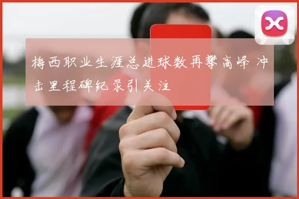 梅西职业生涯总进球数再攀高峰 冲击里程碑纪录引关注