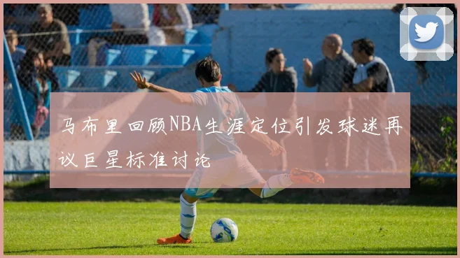 马布里回顾NBA生涯定位引发球迷再议巨星标准讨论