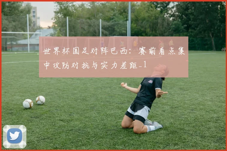 世界杯国足对阵巴西:赛前看点集中攻防对抗与实力差距_1