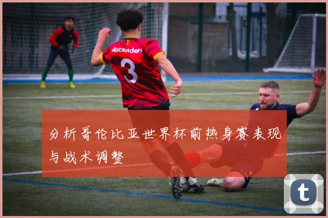 分析哥伦比亚世界杯前热身赛表现与战术调整
