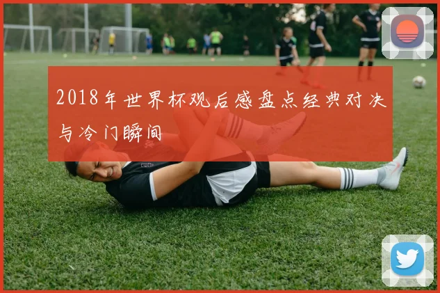 2018年世界杯观后感盘点经典对决与冷门瞬间