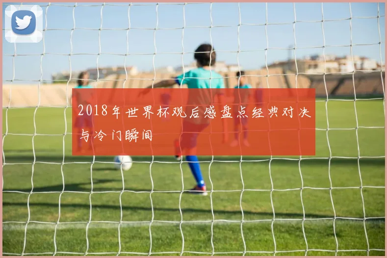 2018年世界杯观后感盘点经典对决与冷门瞬间
