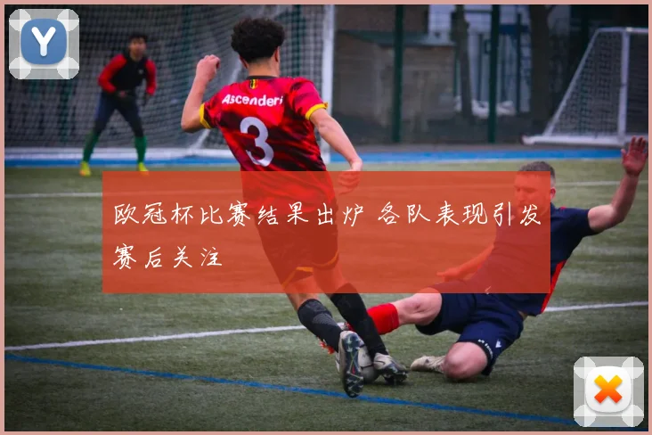欧冠杯比赛结果出炉 各队表现引发赛后关注