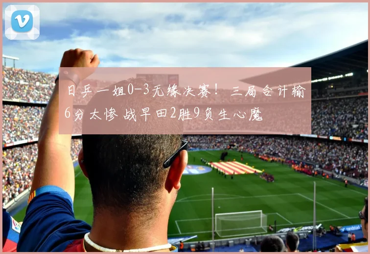 日乒一姐0-3无缘决赛!三局合计输6分太惨 战早田2胜9负生心魔