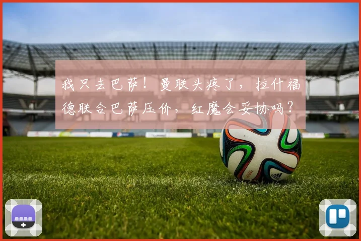 我只去巴萨!曼联头疼了,拉什福德联合巴萨压价,红魔会妥协吗?