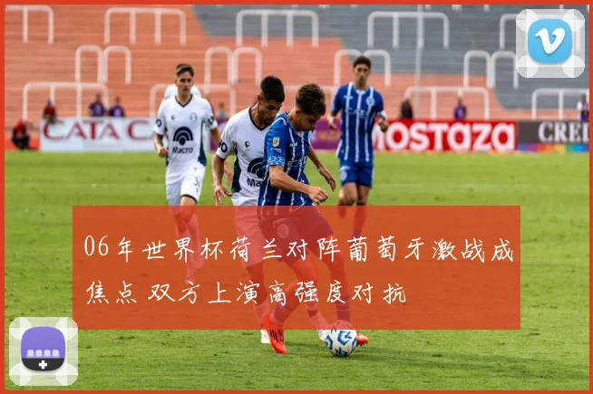 06年世界杯荷兰对阵葡萄牙激战成焦点 双方上演高强度对抗