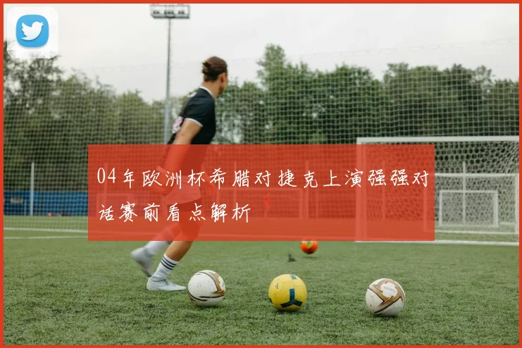 04年欧洲杯希腊对捷克上演强强对话赛前看点解析